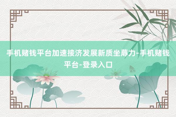 手机赌钱平台加速接济发展新质坐蓐力-手机赌钱平台-登录入口