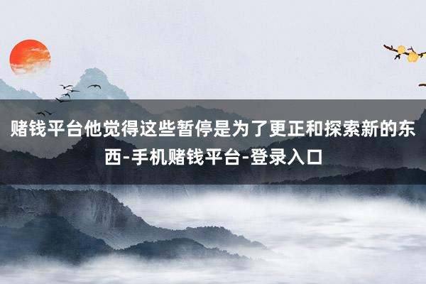 赌钱平台他觉得这些暂停是为了更正和探索新的东西-手机赌钱平台-登录入口