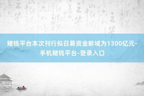 赌钱平台本次刊行拟召募资金畛域为1300亿元-手机赌钱平台-登录入口