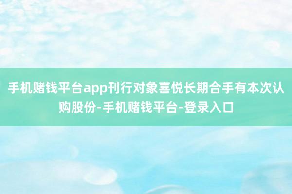 手机赌钱平台app刊行对象喜悦长期合手有本次认购股份-手机赌钱平台-登录入口
