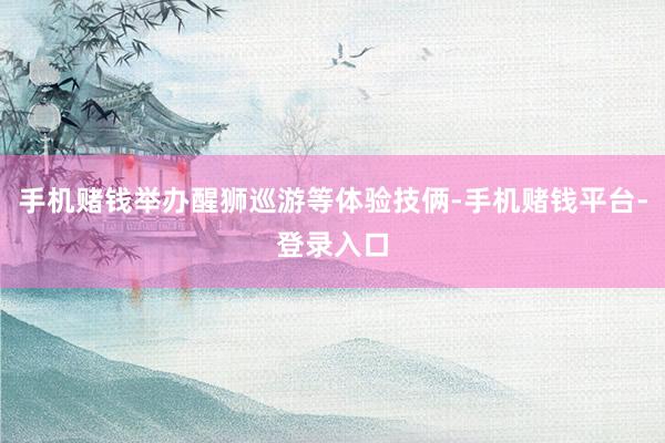 手机赌钱举办醒狮巡游等体验技俩-手机赌钱平台-登录入口