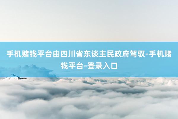 手机赌钱平台由四川省东谈主民政府驾驭-手机赌钱平台-登录入口