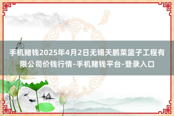 手机赌钱2025年4月2日无锡天鹏菜篮子工程有限公司价钱行情-手机赌钱平台-登录入口