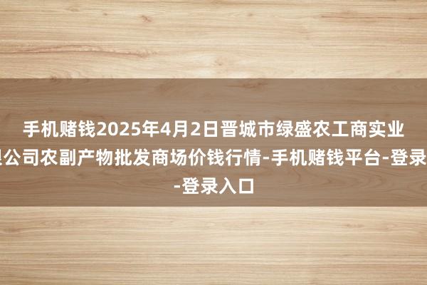 手机赌钱2025年4月2日晋城市绿盛农工商实业有限公司农副产物批发商场价钱行情-手机赌钱平台-登录入口