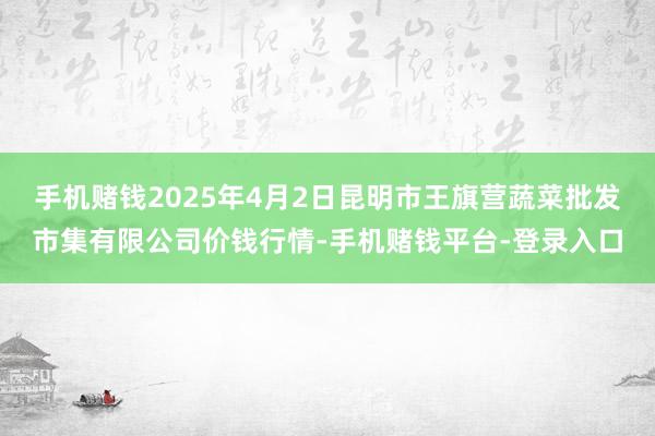 手机赌钱2025年4月2日昆明市王旗营蔬菜批发市集有限公司价钱行情-手机赌钱平台-登录入口