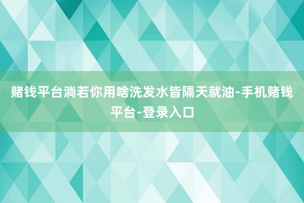 赌钱平台淌若你用啥洗发水皆隔天就油-手机赌钱平台-登录入口