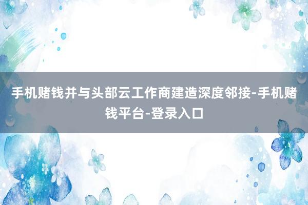 手机赌钱并与头部云工作商建造深度邻接-手机赌钱平台-登录入口