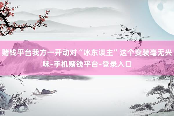 赌钱平台我方一开动对“冰东谈主”这个变装毫无兴味-手机赌钱平台-登录入口