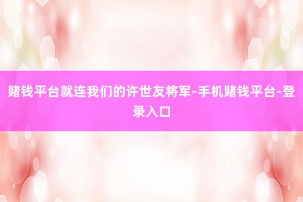 赌钱平台就连我们的许世友将军-手机赌钱平台-登录入口