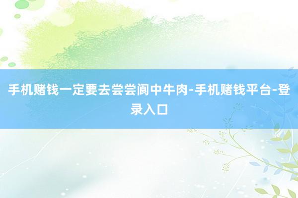 手机赌钱一定要去尝尝阆中牛肉-手机赌钱平台-登录入口