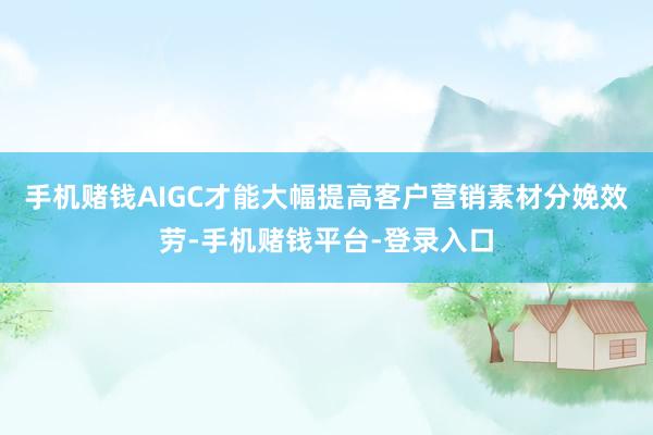 手机赌钱AIGC才能大幅提高客户营销素材分娩效劳-手机赌钱平台-登录入口