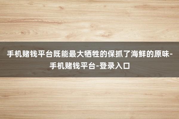 手机赌钱平台既能最大牺牲的保抓了海鲜的原味-手机赌钱平台-登录入口