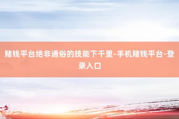 赌钱平台绝非通俗的技能下千里-手机赌钱平台-登录入口