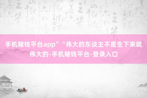 手机赌钱平台app”“伟大的东谈主不是生下来就伟大的-手机赌钱平台-登录入口
