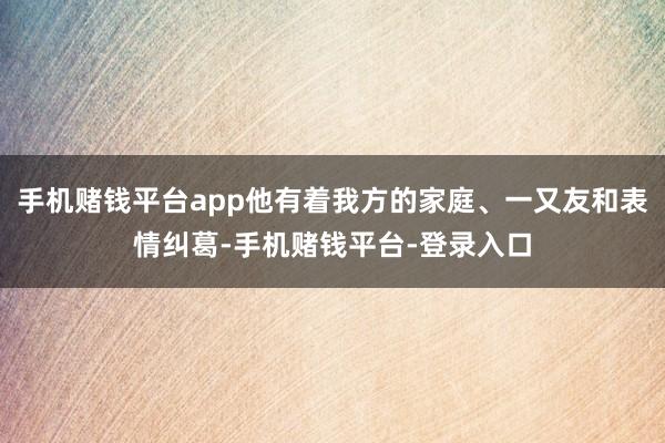 手机赌钱平台app他有着我方的家庭、一又友和表情纠葛-手机赌钱平台-登录入口