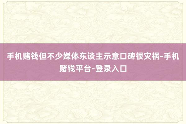 手机赌钱但不少媒体东谈主示意口碑很灾祸-手机赌钱平台-登录入口