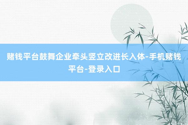 赌钱平台鼓舞企业牵头竖立改进长入体-手机赌钱平台-登录入口