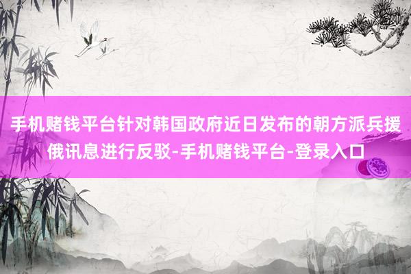 手机赌钱平台针对韩国政府近日发布的朝方派兵援俄讯息进行反驳-手机赌钱平台-登录入口