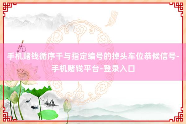 手机赌钱循序干与指定编号的掉头车位恭候信号-手机赌钱平台-登录入口