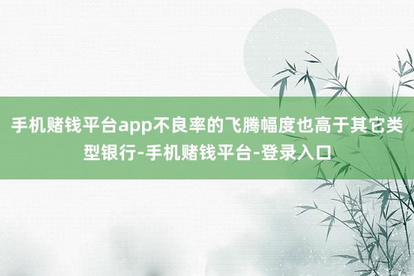 手机赌钱平台app不良率的飞腾幅度也高于其它类型银行-手机赌钱平台-登录入口