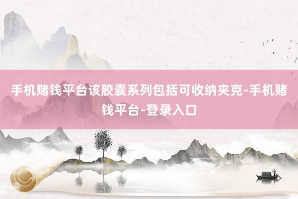 手机赌钱平台该胶囊系列包括可收纳夹克-手机赌钱平台-登录入口