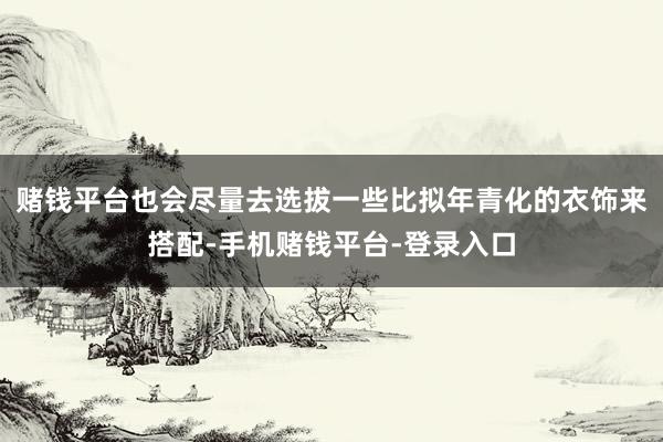 赌钱平台也会尽量去选拔一些比拟年青化的衣饰来搭配-手机赌钱平台-登录入口