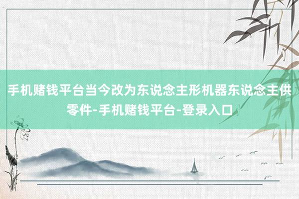 手机赌钱平台当今改为东说念主形机器东说念主供零件-手机赌钱平台-登录入口