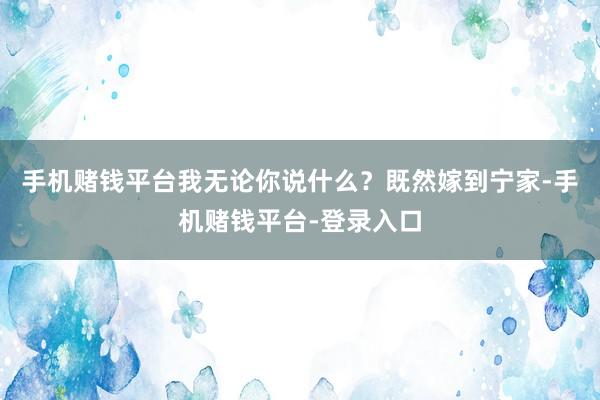 手机赌钱平台我无论你说什么？既然嫁到宁家-手机赌钱平台-登录入口