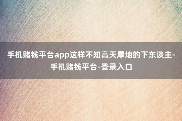 手机赌钱平台app这样不知高天厚地的下东谈主-手机赌钱平台-登录入口