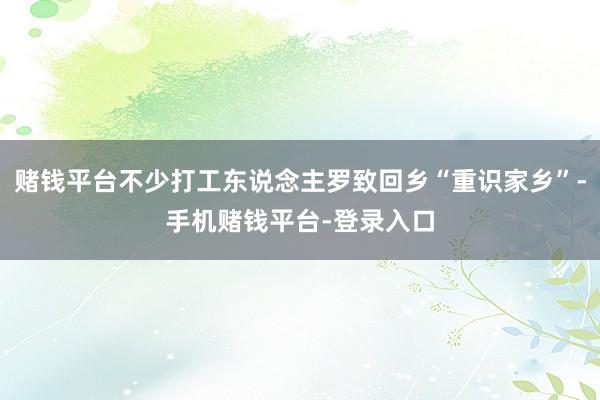 赌钱平台不少打工东说念主罗致回乡“重识家乡”-手机赌钱平台-登录入口