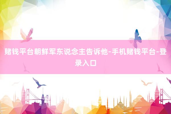 赌钱平台朝鲜军东说念主告诉他-手机赌钱平台-登录入口