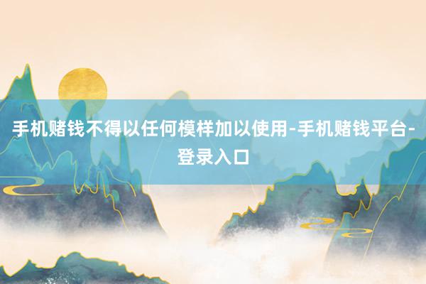 手机赌钱不得以任何模样加以使用-手机赌钱平台-登录入口