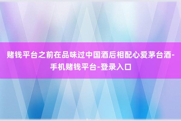 赌钱平台之前在品味过中国酒后相配心爱茅台酒-手机赌钱平台-登录入口