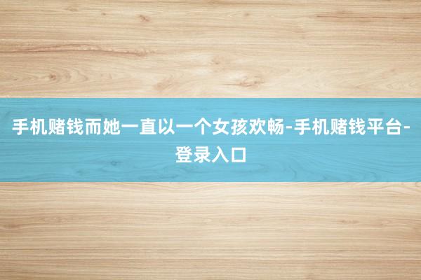 手机赌钱而她一直以一个女孩欢畅-手机赌钱平台-登录入口