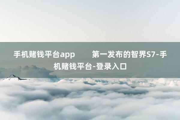 手机赌钱平台app        第一发布的智界S7-手机赌钱平台-登录入口