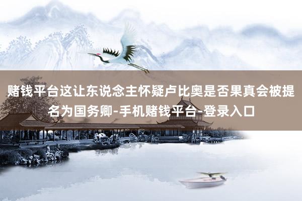赌钱平台这让东说念主怀疑卢比奥是否果真会被提名为国务卿-手机赌钱平台-登录入口