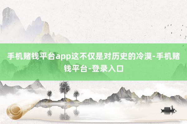 手机赌钱平台app这不仅是对历史的冷漠-手机赌钱平台-登录入口
