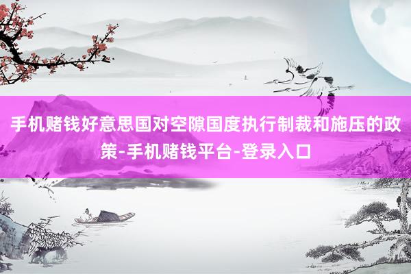 手机赌钱好意思国对空隙国度执行制裁和施压的政策-手机赌钱平台-登录入口