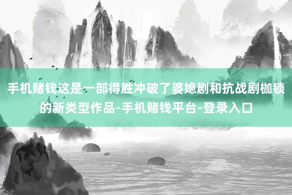 手机赌钱这是一部得胜冲破了婆媳剧和抗战剧枷锁的新类型作品-手机赌钱平台-登录入口