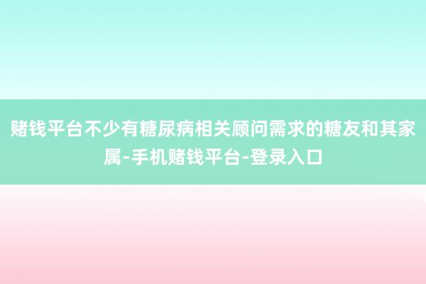 赌钱平台不少有糖尿病相关顾问需求的糖友和其家属-手机赌钱平台-登录入口