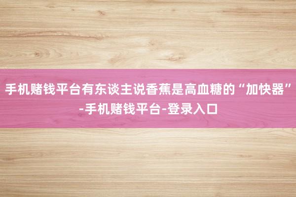 手机赌钱平台有东谈主说香蕉是高血糖的“加快器”-手机赌钱平台-登录入口