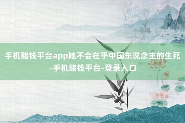 手机赌钱平台app她不会在乎中国东说念主的生死-手机赌钱平台-登录入口