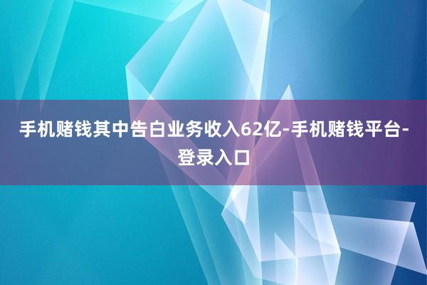 手机赌钱其中告白业务收入62亿-手机赌钱平台-登录入口