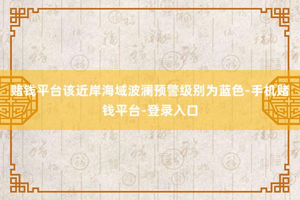 赌钱平台该近岸海域波澜预警级别为蓝色-手机赌钱平台-登录入口