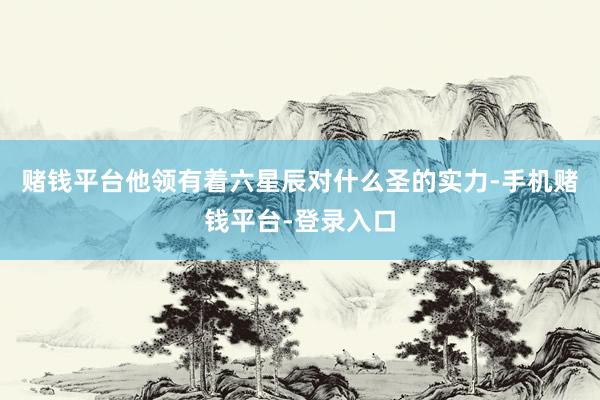 赌钱平台他领有着六星辰对什么圣的实力-手机赌钱平台-登录入口