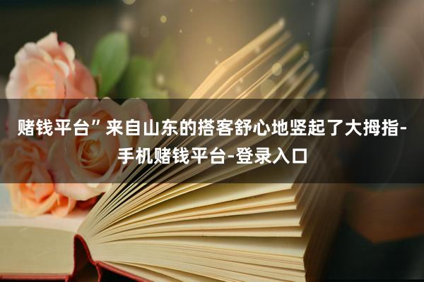 赌钱平台”来自山东的搭客舒心地竖起了大拇指-手机赌钱平台-登录入口