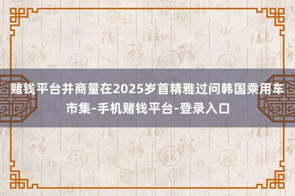 赌钱平台并商量在2025岁首精雅过问韩国乘用车市集-手机赌钱平台-登录入口