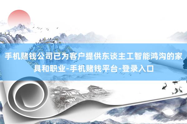 手机赌钱公司已为客户提供东谈主工智能鸿沟的家具和职业-手机赌钱平台-登录入口