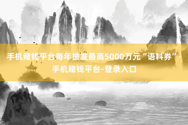手机赌钱平台每年披发最高5000万元“语料券”-手机赌钱平台-登录入口