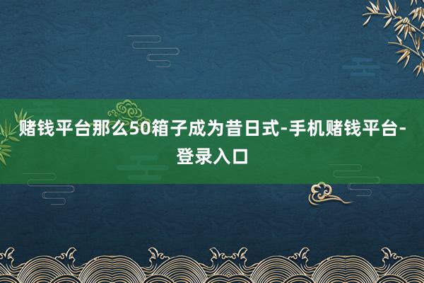 赌钱平台那么50箱子成为昔日式-手机赌钱平台-登录入口